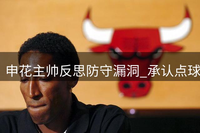 申花主帅反思防守漏洞 承认点球失球成致命伤
